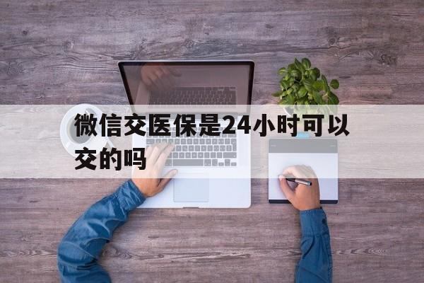 湖北最新微信交医保是24小时可以交的吗方法分析(最方便真实的湖北微信上交医保多久到账方法)